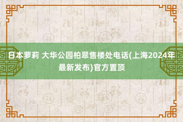 日本萝莉 大华公园柏翠售楼处电话(上海2024年最新发布)官方置顶