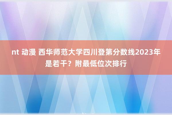 nt 动漫 西华师范大学四川登第分数线2023年是若干？附最低位次排行