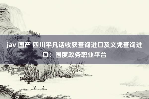 jav 国产 四川平凡话收获查询进口及文凭查询进口：国度政务职业平台