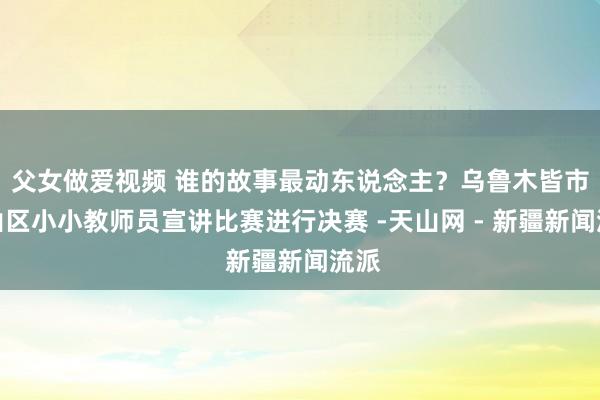 父女做爱视频 谁的故事最动东说念主？乌鲁木皆市天山区小小教师员宣讲比赛进行决赛 -天山网 - 新疆新闻流派