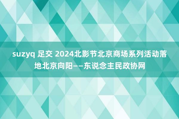 suzyq 足交 2024北影节北京商场系列活动落地北京向阳——东说念主民政协网