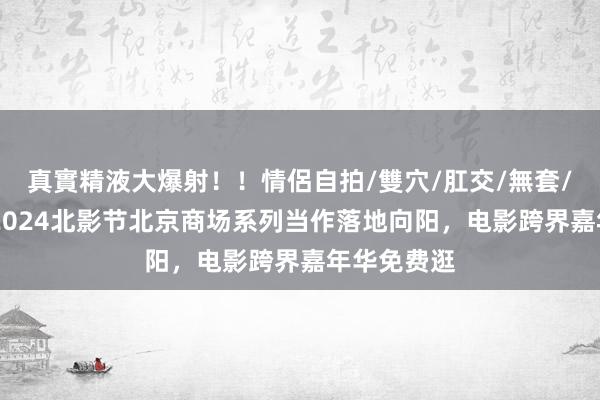 真實精液大爆射！！情侶自拍/雙穴/肛交/無套/大量噴精 2024北影节北京商场系列当作落地向阳，电影跨界嘉年华免费逛