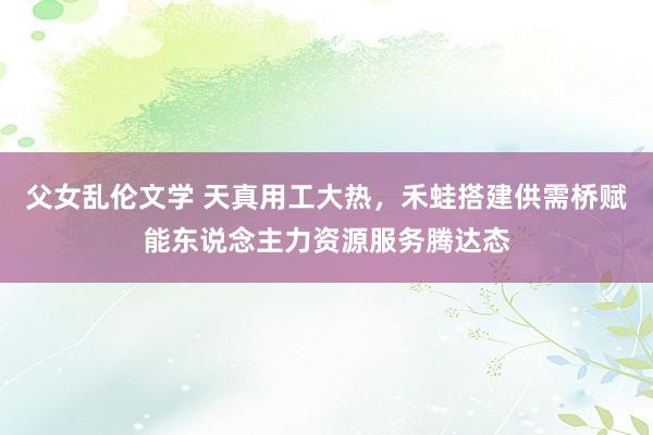 父女乱伦文学 天真用工大热，禾蛙搭建供需桥赋能东说念主力资源服务腾达态