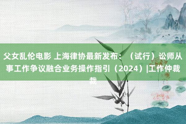 父女乱伦电影 上海律协最新发布：（试行）讼师从事工作争议融合业务操作指引（2024）|工作仲裁