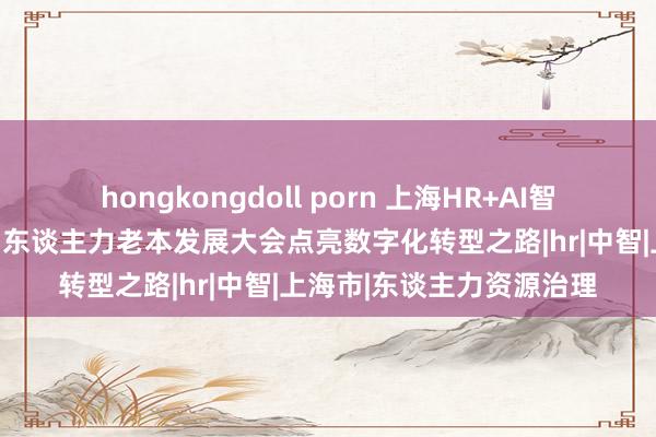 hongkongdoll porn 上海HR+AI智谋东谈主才港运行，中国东谈主力老本发展大会点亮数字化转型之路|hr|中智|上海市|东谈主力资源治理