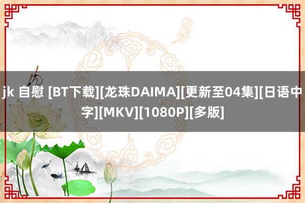 jk 自慰 [BT下载][龙珠DAIMA][更新至04集][日语中字][MKV][1080P][多版]