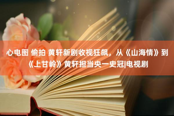 心电图 偷拍 黄轩新剧收视狂飙，从《山海情》到《上甘岭》黄轩担当央一史冠|电视剧