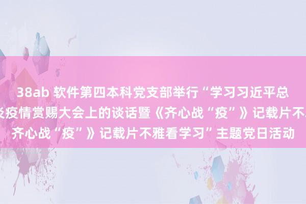 38ab 软件第四本科党支部举行“学习习近平总秘书在世界起义新冠肺炎疫情赏赐大会上的谈话暨《齐心战“疫”》记载片不雅看学习”主题党日活动