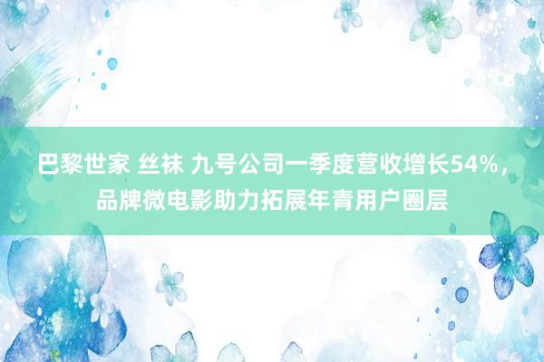 巴黎世家 丝袜 九号公司一季度营收增长54%，品牌微电影助力拓展年青用户圈层