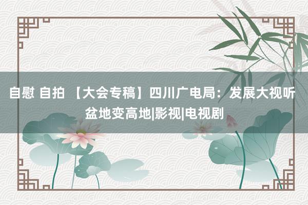 自慰 自拍 【大会专稿】四川广电局：发展大视听 盆地变高地|影视|电视剧