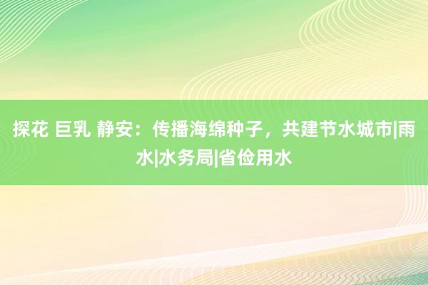 探花 巨乳 静安：传播海绵种子，共建节水城市|雨水|水务局|省俭用水