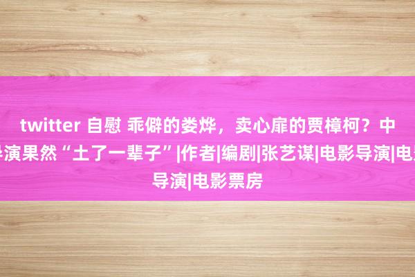 twitter 自慰 乖僻的娄烨，卖心扉的贾樟柯？中国大导演果然“土了一辈子”|作者|编剧|张艺谋|电影导演|电影票房